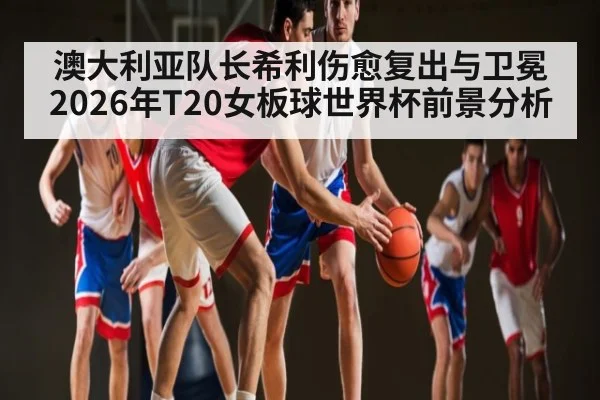 澳大利亚队长希利伤愈复出与卫冕2026年T20女板球世界杯前景分析